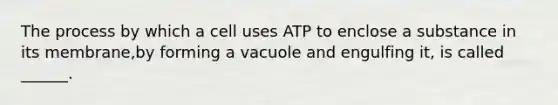 The process by which a cell uses ATP to enclose a substance in its membrane,by forming a vacuole and engulfing it, is called ______.