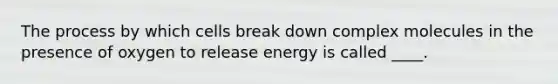 The process by which cells break down complex molecules in the presence of oxygen to release energy is called ____.