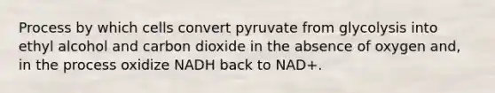 Process by which cells convert pyruvate from glycolysis into ethyl alcohol and carbon dioxide in the absence of oxygen and, in the process oxidize NADH back to NAD+.