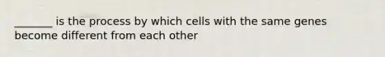 _______ is the process by which cells with the same genes become different from each other