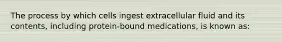 The process by which cells ingest extracellular fluid and its contents, including protein-bound medications, is known as: