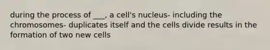 during the process of ___, a cell's nucleus- including the chromosomes- duplicates itself and the cells divide results in the formation of two new cells