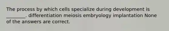 The process by which cells specialize during development is ________. differentiation meiosis embryology implantation None of the answers are correct.