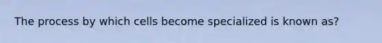 The process by which cells become specialized is known as?