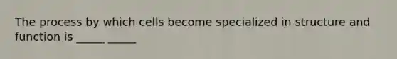 The process by which cells become specialized in structure and function is _____ _____
