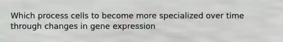 Which process cells to become more specialized over time through changes in gene expression