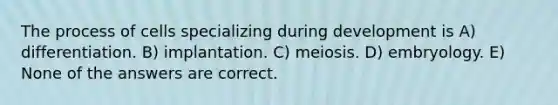 The process of cells specializing during development is A) differentiation. B) implantation. C) meiosis. D) embryology. E) None of the answers are correct.