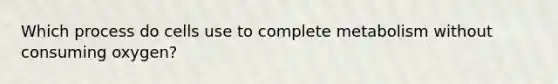 Which process do cells use to complete metabolism without consuming oxygen?
