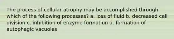 The process of cellular atrophy may be accomplished through which of the following processes? a. loss of fluid b. decreased cell division c. inhibition of enzyme formation d. formation of autophagic vacuoles