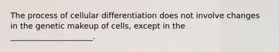 The process of cellular differentiation does not involve changes in the genetic makeup of cells, except in the _____________________.