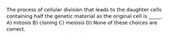 The process of cellular division that leads to the daughter cells containing half the genetic material as the original cell is _____. A) mitosis B) cloning C) meiosis D) None of these choices are correct.