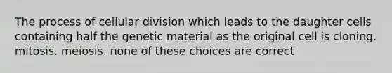 The process of cellular division which leads to the daughter cells containing half the genetic material as the original cell is cloning. mitosis. meiosis. none of these choices are correct