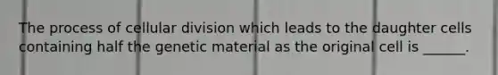 The process of cellular division which leads to the daughter cells containing half the genetic material as the original cell is ______.