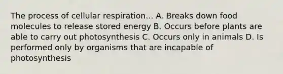 The process of cellular respiration... A. Breaks down food molecules to release stored energy B. Occurs before plants are able to carry out photosynthesis C. Occurs only in animals D. Is performed only by organisms that are incapable of photosynthesis