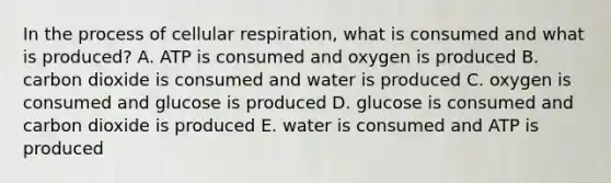 In the process of <a href='https://www.questionai.com/knowledge/k1IqNYBAJw-cellular-respiration' class='anchor-knowledge'>cellular respiration</a>, what is consumed and what is produced? A. ATP is consumed and oxygen is produced B. carbon dioxide is consumed and water is produced C. oxygen is consumed and glucose is produced D. glucose is consumed and carbon dioxide is produced E. water is consumed and ATP is produced