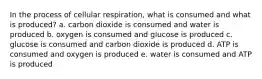 In the process of cellular respiration, what is consumed and what is produced? a. carbon dioxide is consumed and water is produced b. oxygen is consumed and glucose is produced c. glucose is consumed and carbon dioxide is produced d. ATP is consumed and oxygen is produced e. water is consumed and ATP is produced