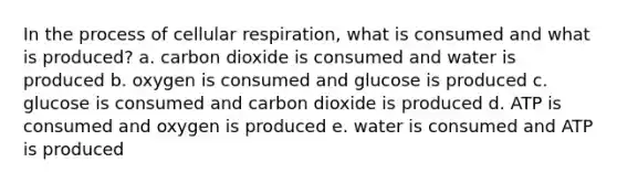 In the process of cellular respiration, what is consumed and what is produced? a. carbon dioxide is consumed and water is produced b. oxygen is consumed and glucose is produced c. glucose is consumed and carbon dioxide is produced d. ATP is consumed and oxygen is produced e. water is consumed and ATP is produced