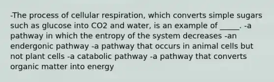 -The process of cellular respiration, which converts simple sugars such as glucose into CO2 and water, is an example of _____. -a pathway in which the entropy of the system decreases -an endergonic pathway -a pathway that occurs in animal cells but not plant cells -a catabolic pathway -a pathway that converts organic matter into energy