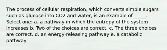 The process of <a href='https://www.questionai.com/knowledge/k1IqNYBAJw-cellular-respiration' class='anchor-knowledge'>cellular respiration</a>, which converts simple sugars such as glucose into CO2 and water, is an example of _____. Select one: a. a pathway in which the entropy of the system increases b. Two of the choices are correct. c. The three choices are correct. d. an energy-releasing pathway e. a catabolic pathway