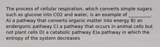 The process of cellular respiration, which converts simple sugars such as glucose into CO2 and water, is an example of __________. A) a pathway that converts organic matter into energy B) an endergonic pathway C) a pathway that occurs in animal cells but not plant cells D) a catabolic pathway E)a pathway in which the entropy of the system decreases