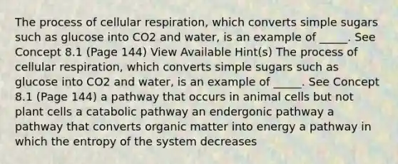 The process of cellular respiration, which converts simple sugars such as glucose into CO2 and water, is an example of _____. See Concept 8.1 (Page 144) View Available Hint(s) The process of cellular respiration, which converts simple sugars such as glucose into CO2 and water, is an example of _____. See Concept 8.1 (Page 144) a pathway that occurs in animal cells but not plant cells a catabolic pathway an endergonic pathway a pathway that converts organic matter into energy a pathway in which the entropy of the system decreases