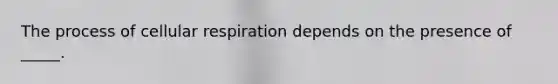 The process of cellular respiration depends on the presence of _____.