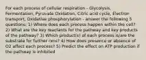 For each process of cellular respiration - Glycolysis, Fermentation, Pyruvate Oxidation, Citric acid cycle, Electron transport, Oxidative phosphorylation - answer the following 5 questions: 1) Where does each process happen within the cell? 2) What are the key reactants for the pathway and key products of the pathway? 3) Which product(s) of each process is/are the substrate for further rxns? 4) How does presence or absence of O2 affect each process? 5) Predict the effect on ATP production if the pathway is inhibited