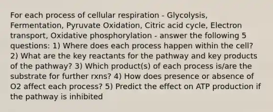 For each process of cellular respiration - Glycolysis, Fermentation, Pyruvate Oxidation, Citric acid cycle, Electron transport, Oxidative phosphorylation - answer the following 5 questions: 1) Where does each process happen within the cell? 2) What are the key reactants for the pathway and key products of the pathway? 3) Which product(s) of each process is/are the substrate for further rxns? 4) How does presence or absence of O2 affect each process? 5) Predict the effect on ATP production if the pathway is inhibited