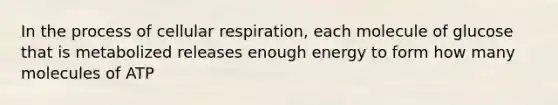 In the process of cellular respiration, each molecule of glucose that is metabolized releases enough energy to form how many molecules of ATP