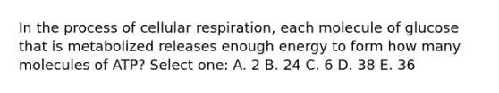 In the process of cellular respiration, each molecule of glucose that is metabolized releases enough energy to form how many molecules of ATP? Select one: A. 2 B. 24 C. 6 D. 38 E. 36