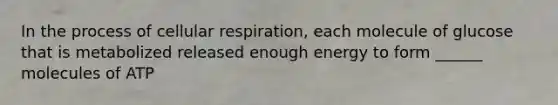 In the process of cellular respiration, each molecule of glucose that is metabolized released enough energy to form ______ molecules of ATP