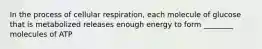 In the process of cellular respiration, each molecule of glucose that is metabolized releases enough energy to form ________ molecules of ATP