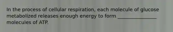 In the process of cellular respiration, each molecule of glucose metabolized releases enough energy to form ________________ molecules of ATP.