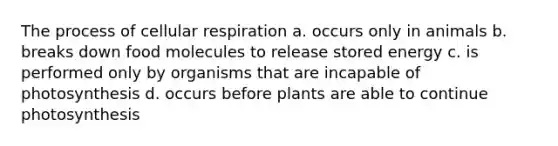 The process of <a href='https://www.questionai.com/knowledge/k1IqNYBAJw-cellular-respiration' class='anchor-knowledge'>cellular respiration</a> a. occurs only in animals b. breaks down food molecules to release stored energy c. is performed only by organisms that are incapable of photosynthesis d. occurs before plants are able to continue photosynthesis