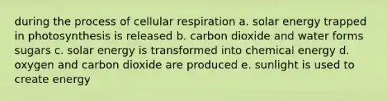 during the process of cellular respiration a. solar energy trapped in photosynthesis is released b. carbon dioxide and water forms sugars c. solar energy is transformed into chemical energy d. oxygen and carbon dioxide are produced e. sunlight is used to create energy