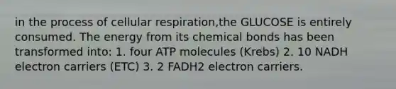 in the process of cellular respiration,the GLUCOSE is entirely consumed. The energy from its chemical bonds has been transformed into: 1. four ATP molecules (Krebs) 2. 10 NADH electron carriers (ETC) 3. 2 FADH2 electron carriers.