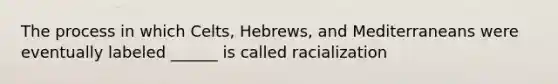 The process in which Celts, Hebrews, and Mediterraneans were eventually labeled ______ is called racialization