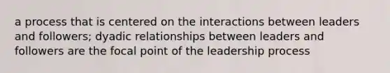 a process that is centered on the interactions between leaders and followers; dyadic relationships between leaders and followers are the focal point of the leadership process