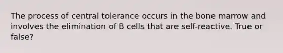 The process of central tolerance occurs in the bone marrow and involves the elimination of B cells that are self-reactive. True or false?