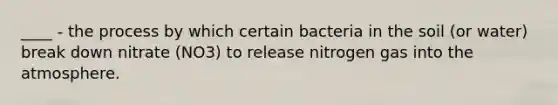 ____ - the process by which certain bacteria in the soil (or water) break down nitrate (NO3) to release nitrogen gas into the atmosphere.