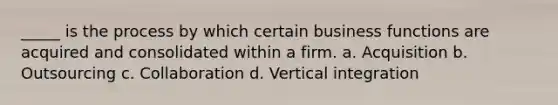 _____ is the process by which certain business functions are acquired and consolidated within a firm. a. Acquisition b. Outsourcing c. Collaboration d. Vertical integration