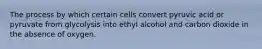 The process by which certain cells convert pyruvic acid or pyruvate from glycolysis into ethyl alcohol and carbon dioxide in the absence of oxygen.