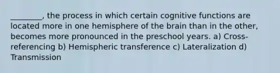 ________, the process in which certain cognitive functions are located more in one hemisphere of the brain than in the other, becomes more pronounced in the preschool years. a) Cross-referencing b) Hemispheric transference c) Lateralization d) Transmission