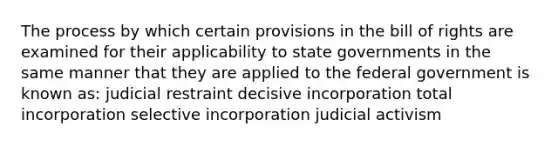 The process by which certain provisions in the bill of rights are examined for their applicability to state governments in the same manner that they are applied to the federal government is known as: judicial restraint decisive incorporation total incorporation selective incorporation judicial activism