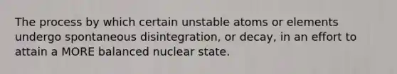 The process by which certain unstable atoms or elements undergo spontaneous disintegration, or decay, in an effort to attain a MORE balanced nuclear state.