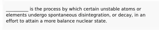 __________ is the process by which certain unstable atoms or elements undergo spontaneous disintegration, or decay, in an effort to attain a more balance nuclear state.