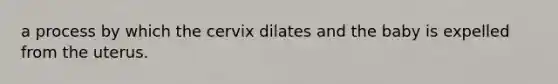 a process by which the cervix dilates and the baby is expelled from the uterus.