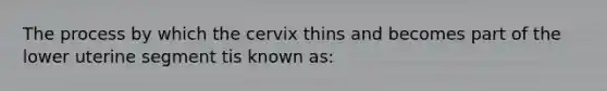 The process by which the cervix thins and becomes part of the lower uterine segment tis known as: