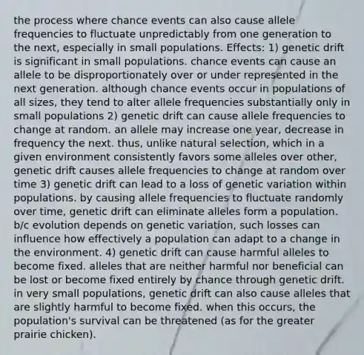 the process where chance events can also cause allele frequencies to fluctuate unpredictably from one generation to the next, especially in small populations. Effects: 1) genetic drift is significant in small populations. chance events can cause an allele to be disproportionately over or under represented in the next generation. although chance events occur in populations of all sizes, they tend to alter allele frequencies substantially only in small populations 2) genetic drift can cause allele frequencies to change at random. an allele may increase one year, decrease in frequency the next. thus, unlike natural selection, which in a given environment consistently favors some alleles over other, genetic drift causes allele frequencies to change at random over time 3) genetic drift can lead to a loss of genetic variation within populations. by causing allele frequencies to fluctuate randomly over time, genetic drift can eliminate alleles form a population. b/c evolution depends on genetic variation, such losses can influence how effectively a population can adapt to a change in the environment. 4) genetic drift can cause harmful alleles to become fixed. alleles that are neither harmful nor beneficial can be lost or become fixed entirely by chance through genetic drift. in very small populations, genetic drift can also cause alleles that are slightly harmful to become fixed. when this occurs, the population's survival can be threatened (as for the greater prairie chicken).