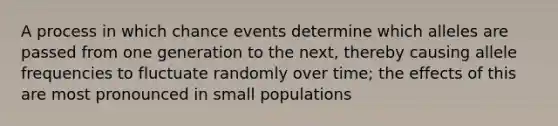 A process in which chance events determine which alleles are passed from one generation to the next, thereby causing allele frequencies to fluctuate randomly over time; the effects of this are most pronounced in small populations